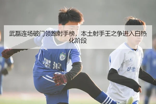 武磊连场破门领跑射手榜，本土射手王之争进入白热化阶段