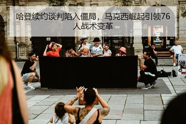 哈登续约谈判陷入僵局，马克西崛起引领76人战术变革