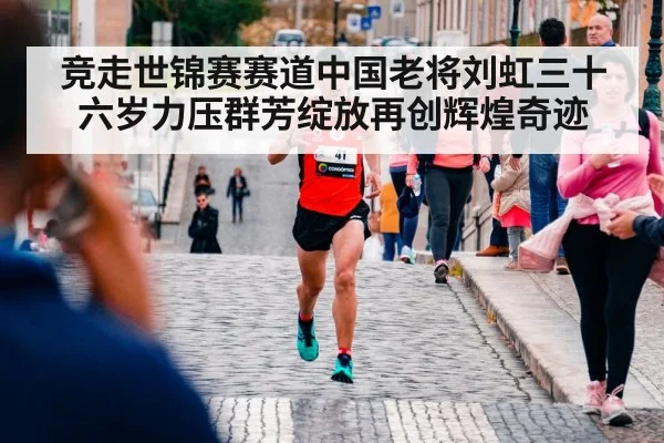 竞走世锦赛赛道中国老将刘虹三十六岁力压群芳绽放再创辉煌奇迹