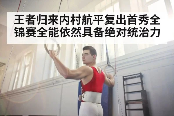 王者归来内村航平复出首秀全锦赛全能依然具备绝对统治力